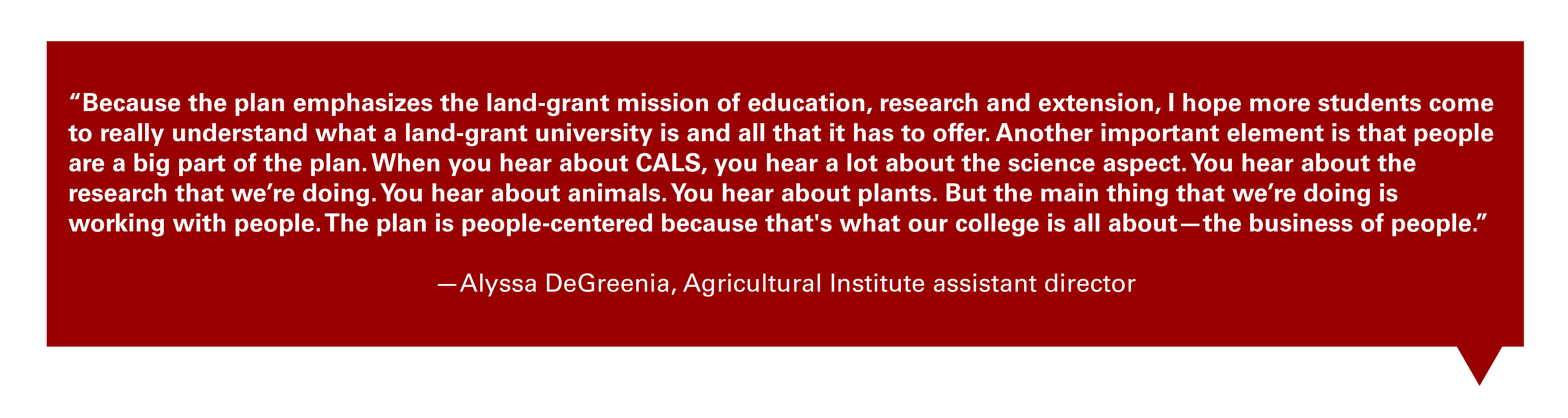 Quote from Alyssa DeGreenia, the Agricultural Institute assistant director: "Because the plan emphasizes the land-grant mission of education, research and extension, I hope more students come to really understand what a land-grant university is and all that it has to offer. Another important element is that people are a big part of the plan. When you hear about CALS, you hear a lot about the science aspect. You hear about the research that we’re doing. You hear about animals. You hear about plants. But the main thing that we’re doing is working with people. The plan is people-centered because that's what our college is all about—the business of people."