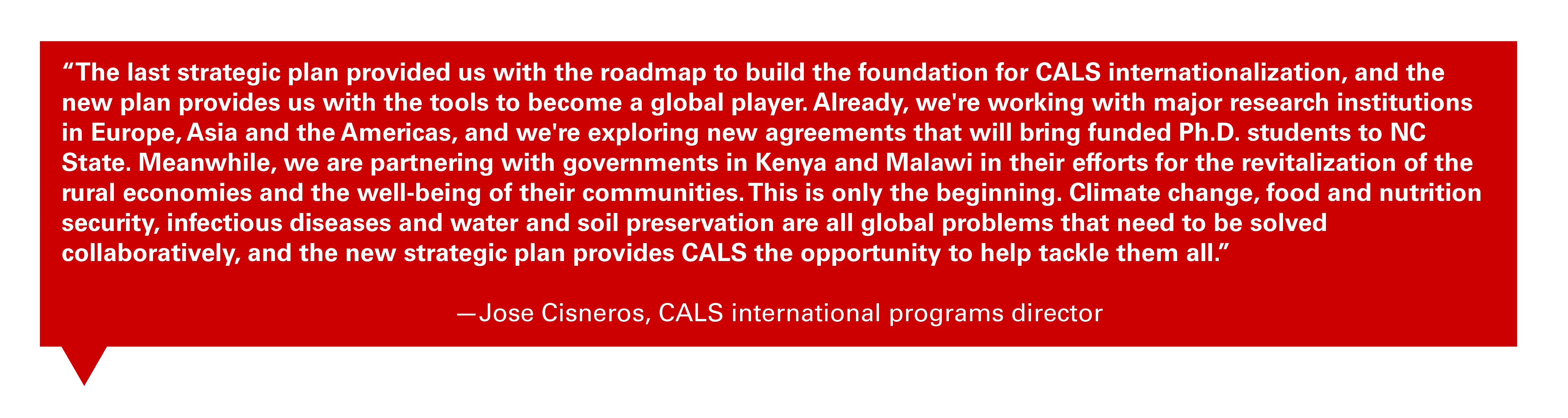 Quote from Jose Cisneros, CALS international programs director: "The last strategic plan provided us with the roadmap to build the foundation for CALS internationalization, and the new plan provides us with the tools to become a global player. Already, we're working with major research institutions in Europe, Asia and the Americas, and we're exploring new agreements that will bring funded Ph.D. students to NC State. Meanwhile, we are partnering with governments in Kenya and Malawi in their efforts for the revitalization of the rural economies and the well-being of their communities. This is only the beginning. Climate change, food and nutrition security, infectious diseases and water and soil preservation are all global problems that need to be solved collaboratively, and the new strategic plan provides CALS the opportunity to help tackle them all."